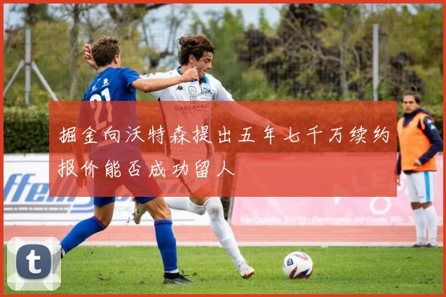 掘金向沃特森提出五年七千万续约报价能否成功留人